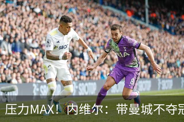 压力MAX！内维尔：带曼城不夺冠就无法接受，兵强马壮马帅得用好