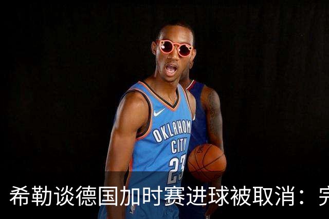 希勒谈德国加时赛进球被取消：完全不同意判罚，只是轻微碰到门将