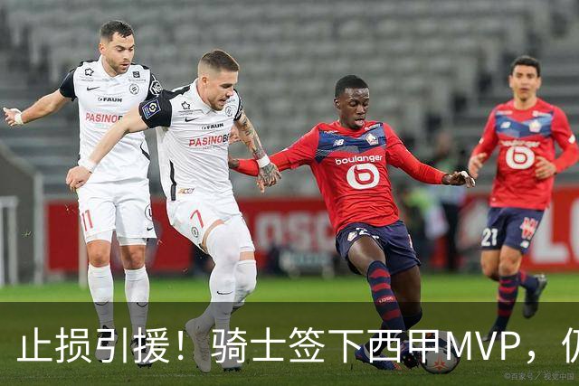 止损引援！骑士签下西甲MVP，仍在追逐两名球员，弥补无缘老詹空缺