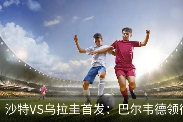 沙特VS乌拉圭首发：巴尔韦德领衔 努涅斯乌加特登场