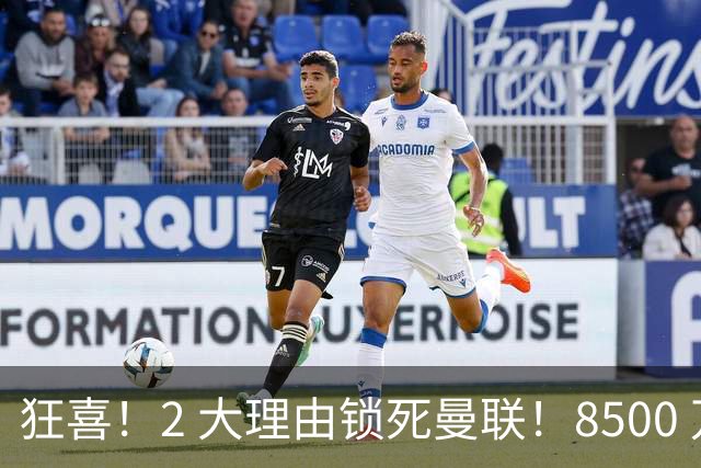 狂喜！2 大理由锁死曼联！8500 万镑拦路，大英悍将也来投